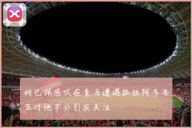 姆巴佩感叹在皇马遭遇孤独阿韦洛亚对他不公引发关注