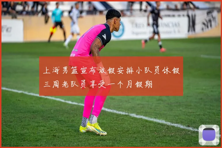 上海男篮宣布放假安排小队员休假三周老队员享受一个月假期