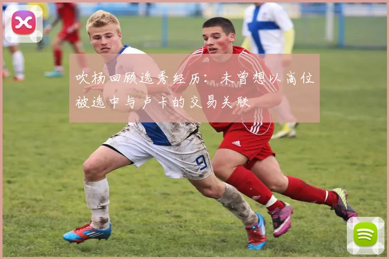 吹杨回顾选秀经历：未曾想以高位被选中与卢卡的交易关联