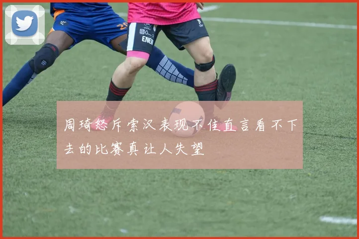 周琦怒斥索汉表现不佳直言看不下去的比赛真让人失望
