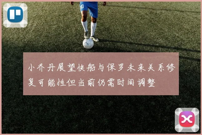 小乔丹展望快船与保罗未来关系修复可能性但当前仍需时间调整