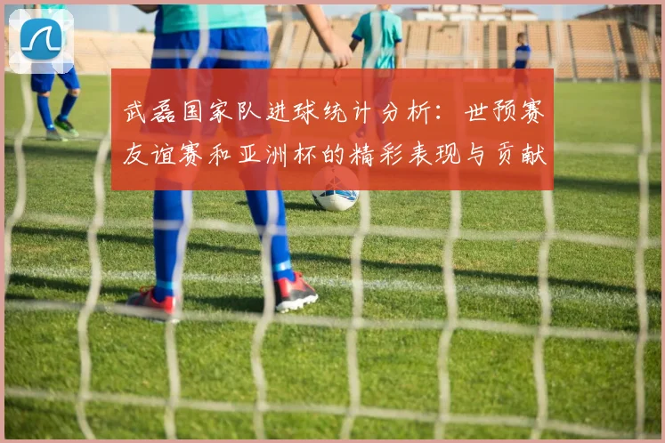武磊国家队进球统计分析：世预赛友谊赛和亚洲杯的精彩表现与贡献