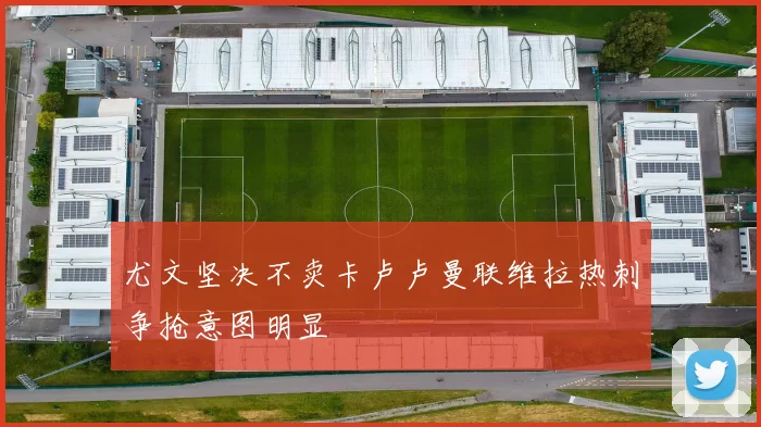 尤文坚决不卖卡卢卢曼联维拉热刺争抢意图明显