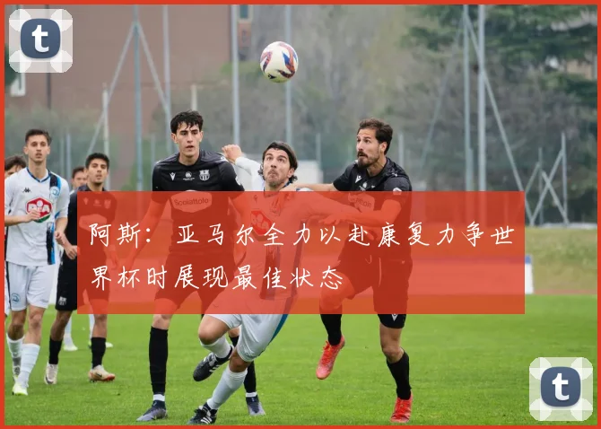 阿斯：亚马尔全力以赴康复力争世界杯时展现最佳状态