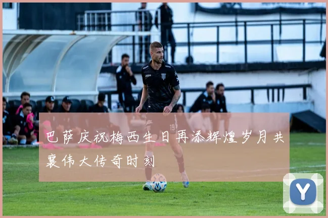 巴萨庆祝梅西生日再添辉煌岁月共襄伟大传奇时刻