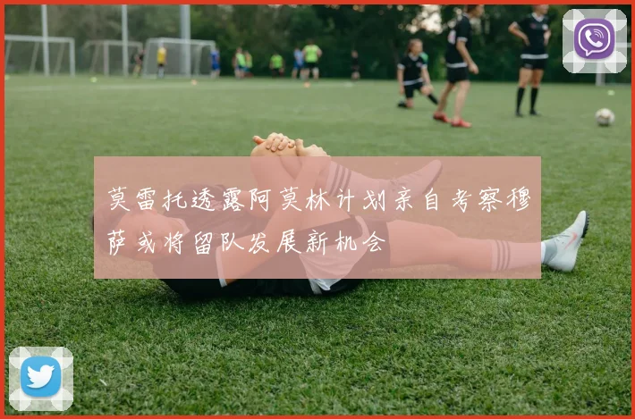 莫雷托透露阿莫林计划亲自考察穆萨或将留队发展新机会