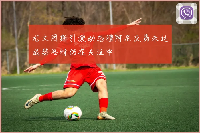 尤文图斯引援动态穆阿尼交易未达成瑟洛特仍在关注中