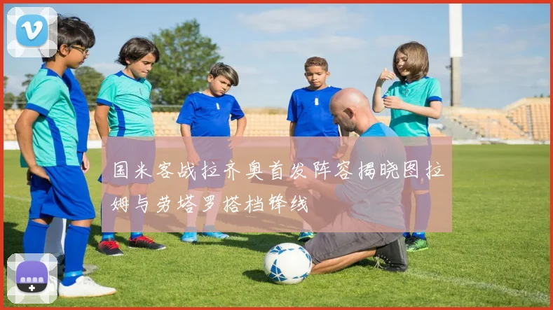 国米客战拉齐奥首发阵容揭晓图拉姆与劳塔罗搭档锋线