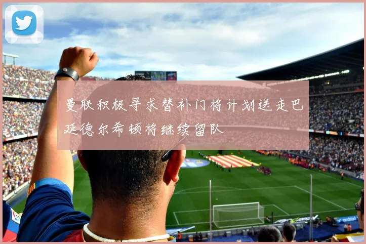 曼联积极寻求替补门将计划送走巴延德尔希顿将继续留队